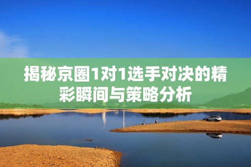 揭秘京圈1对1选手对决的精彩瞬间与策略分析