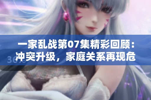 一家乱战第07集精彩回顾：冲突升级，家庭关系再现危机