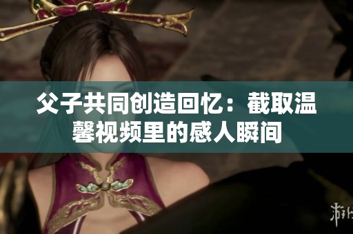 父子共同创造回忆：截取温馨视频里的感人瞬间