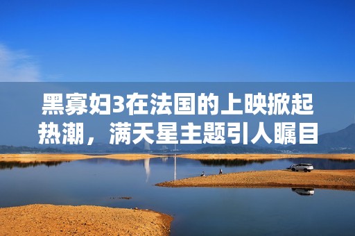 黑寡妇3在法国的上映掀起热潮，满天星主题引人瞩目