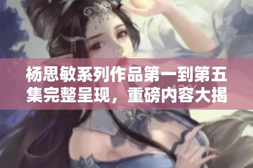 杨思敏系列作品第一到第五集完整呈现，重磅内容大揭秘