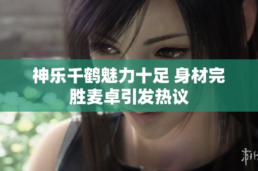 神乐千鹤魅力十足 身材完胜麦卓引发热议