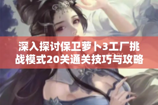 深入探讨保卫萝卜3工厂挑战模式20关通关技巧与攻略分享