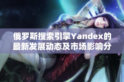 俄罗斯搜索引擎Yandex的最新发展动态及市场影响分析