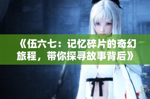 《伍六七：记忆碎片的奇幻旅程，带你探寻故事背后》