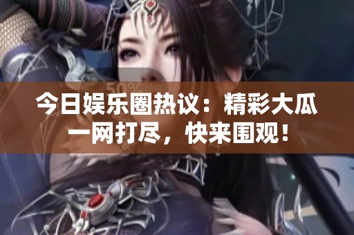 今日娱乐圈热议：精彩大瓜一网打尽，快来围观！
