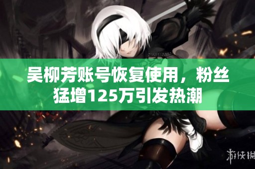 吴柳芳账号恢复使用，粉丝猛增125万引发热潮