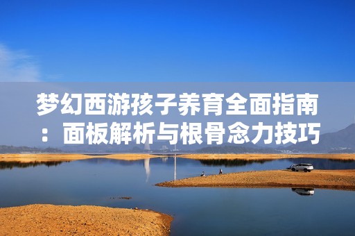 梦幻西游孩子养育全面指南：面板解析与根骨念力技巧详解