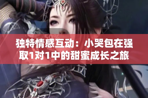 独特情感互动：小哭包在强取1对1中的甜蜜成长之旅
