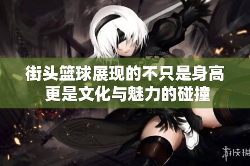 街头篮球展现的不只是身高 更是文化与魅力的碰撞