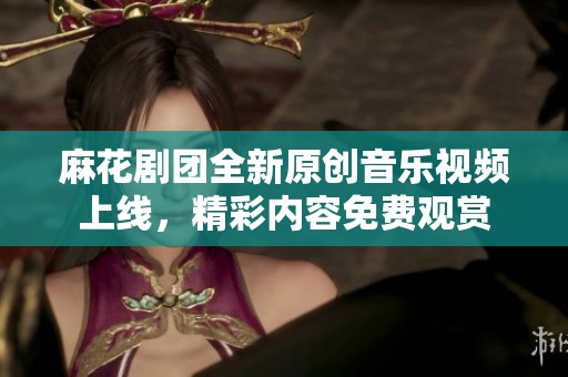麻花剧团全新原创音乐视频上线，精彩内容免费观赏