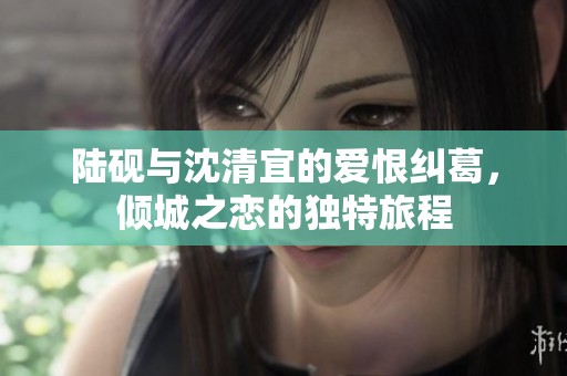 陆砚与沈清宜的爱恨纠葛，倾城之恋的独特旅程