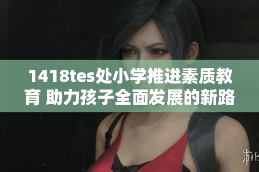 1418tes处小学推进素质教育 助力孩子全面发展的新路径