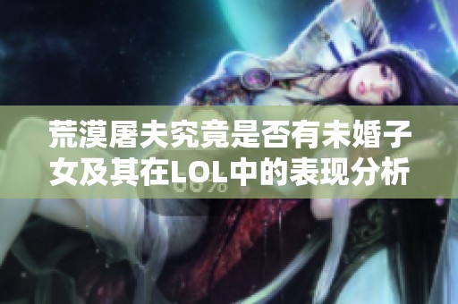 荒漠屠夫究竟是否有未婚子女及其在LOL中的表现分析
