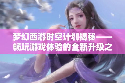 梦幻西游时空计划揭秘——畅玩游戏体验的全新升级之旅