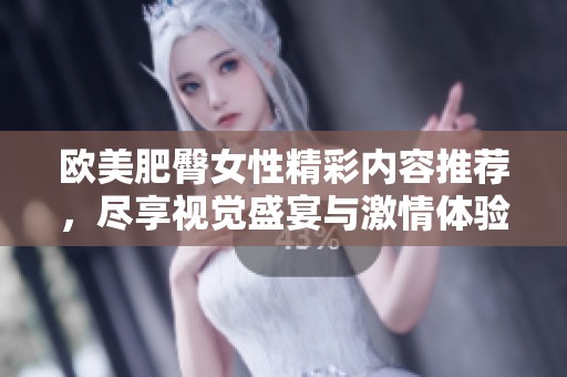 欧美肥臀女性精彩内容推荐，尽享视觉盛宴与激情体验