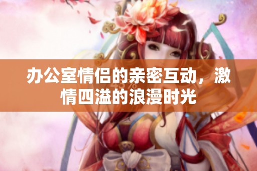 办公室情侣的亲密互动，激情四溢的浪漫时光
