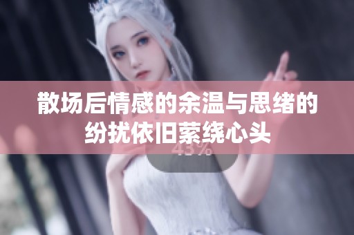 散场后情感的余温与思绪的纷扰依旧萦绕心头