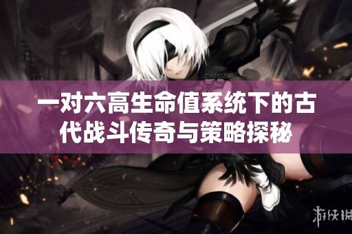一对六高生命值系统下的古代战斗传奇与策略探秘
