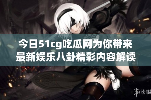 今日51cg吃瓜网为你带来最新娱乐八卦精彩内容解读