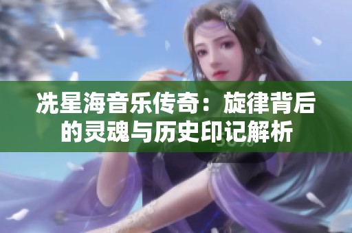 冼星海音乐传奇：旋律背后的灵魂与历史印记解析