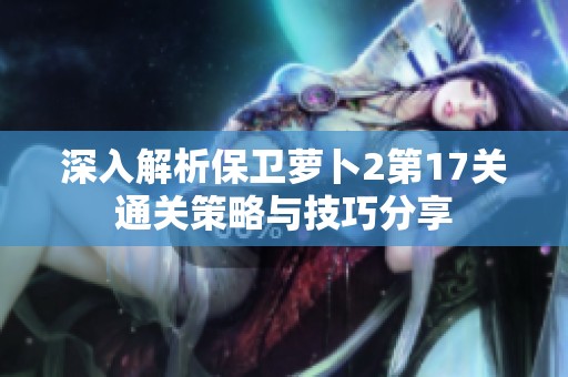 深入解析保卫萝卜2第17关通关策略与技巧分享