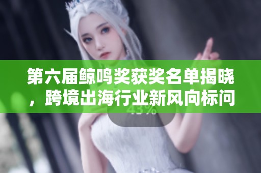 第六届鲸鸣奖获奖名单揭晓，跨境出海行业新风向标问世