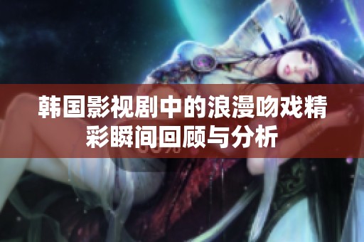 韩国影视剧中的浪漫吻戏精彩瞬间回顾与分析