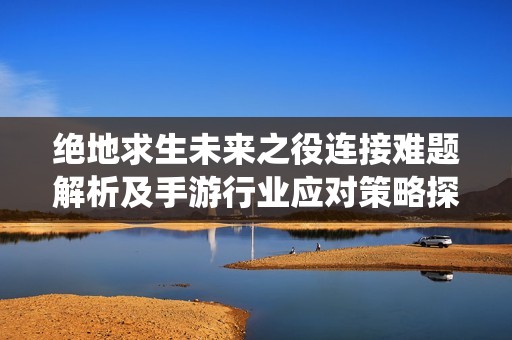 绝地求生未来之役连接难题解析及手游行业应对策略探讨
