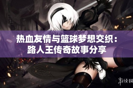 热血友情与篮球梦想交织：路人王传奇故事分享