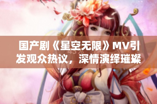 国产剧《星空无限》MV引发观众热议，深情演绎璀璨星空故事