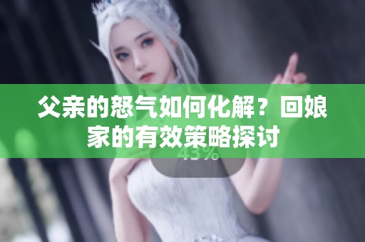 父亲的怒气如何化解？回娘家的有效策略探讨