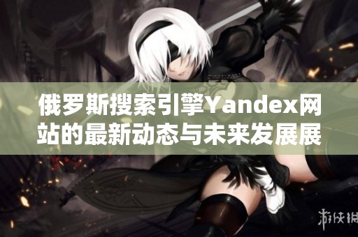 俄罗斯搜索引擎Yandex网站的最新动态与未来发展展望
