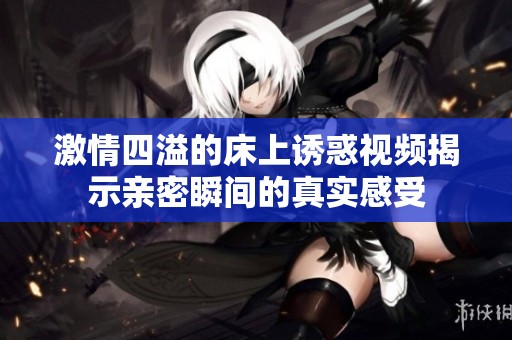 激情四溢的床上诱惑视频揭示亲密瞬间的真实感受