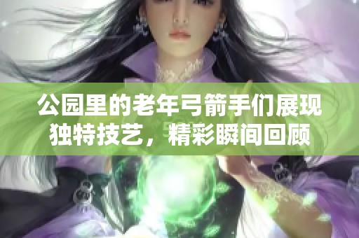 公园里的老年弓箭手们展现独特技艺，精彩瞬间回顾