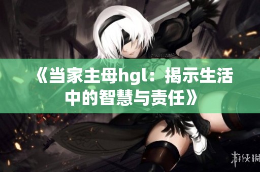 《当家主母hgl：揭示生活中的智慧与责任》