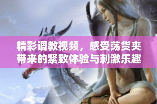 精彩调教视频，感受荡货夹带来的紧致体验与刺激乐趣