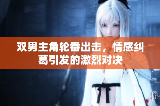 双男主角轮番出击，情感纠葛引发的激烈对决