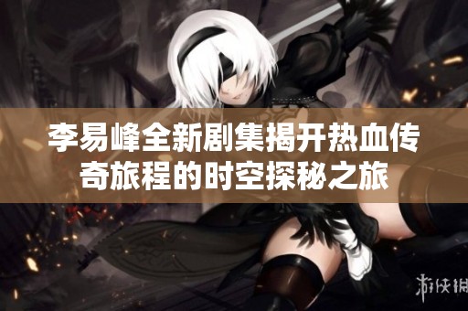 李易峰全新剧集揭开热血传奇旅程的时空探秘之旅