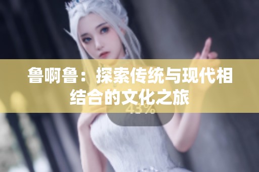 鲁啊鲁：探索传统与现代相结合的文化之旅