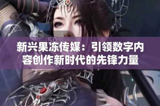 新兴果冻传媒：引领数字内容创作新时代的先锋力量