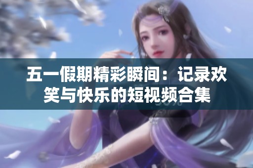 五一假期精彩瞬间：记录欢笑与快乐的短视频合集