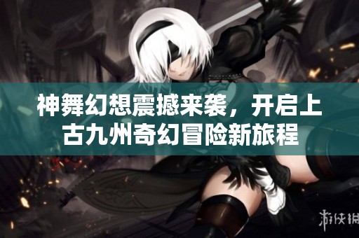 神舞幻想震撼来袭，开启上古九州奇幻冒险新旅程