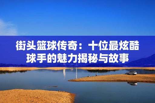 街头篮球传奇：十位最炫酷球手的魅力揭秘与故事
