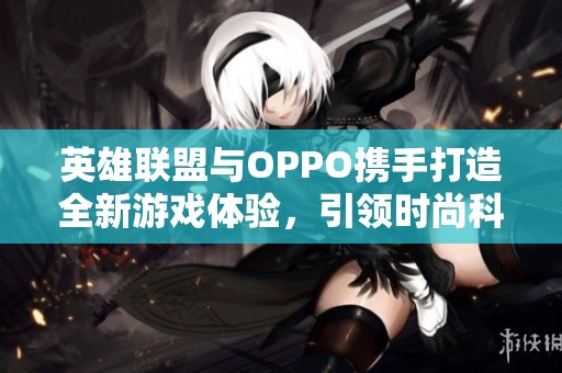 英雄联盟与OPPO携手打造全新游戏体验，引领时尚科技潮流