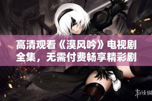 高清观看《漠风吟》电视剧全集，无需付费畅享精彩剧情