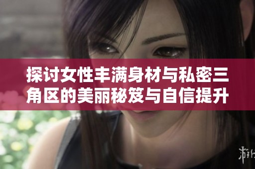 探讨女性丰满身材与私密三角区的美丽秘笈与自信提升