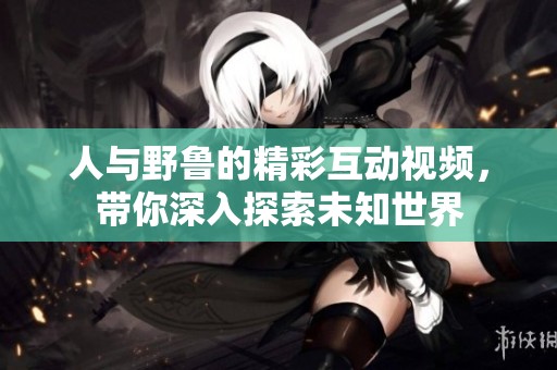人与野鲁的精彩互动视频，带你深入探索未知世界