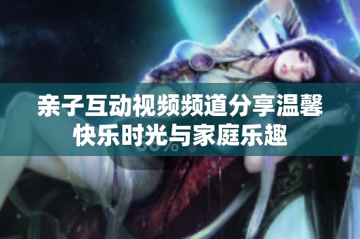 亲子互动视频频道分享温馨快乐时光与家庭乐趣