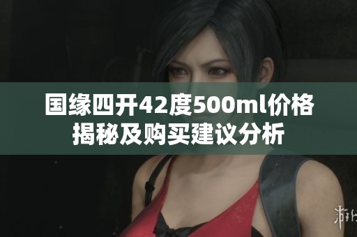 国缘四开42度500ml价格揭秘及购买建议分析